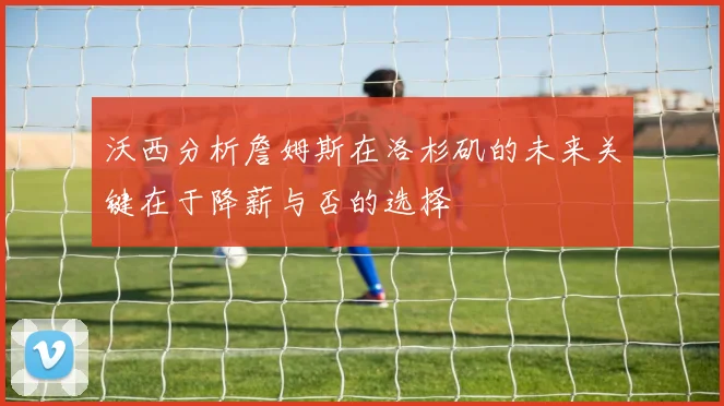 沃西分析詹姆斯在洛杉矶的未来关键在于降薪与否的选择