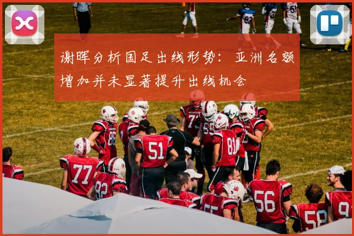 谢晖分析国足出线形势：亚洲名额增加并未显著提升出线机会