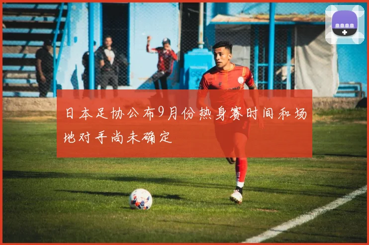 日本足协公布9月份热身赛时间和场地对手尚未确定