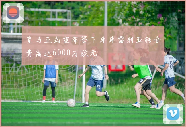 皇马正式宣布签下库库雷利亚转会费高达6000万欧元