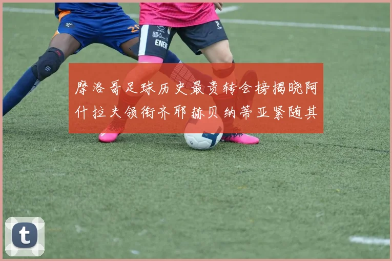 摩洛哥足球历史最贵转会榜揭晓阿什拉夫领衔齐耶赫贝纳蒂亚紧随其后