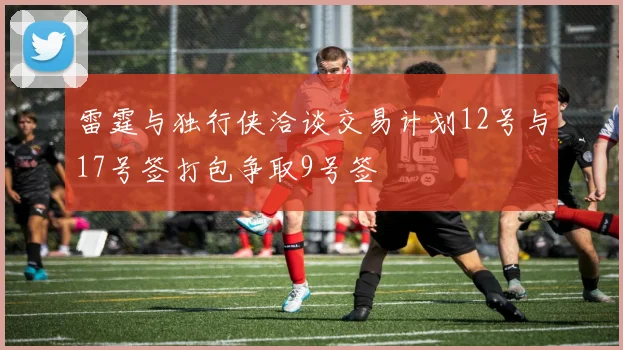 雷霆与独行侠洽谈交易计划12号与17号签打包争取9号签