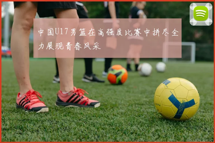 中国U17男篮在高强度比赛中拼尽全力展现青春风采
