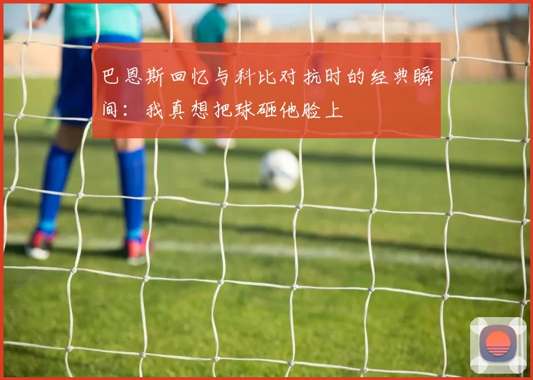 巴恩斯回忆与科比对抗时的经典瞬间：我真想把球砸他脸上