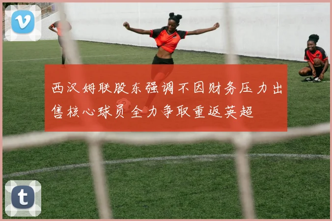 西汉姆联股东强调不因财务压力出售核心球员全力争取重返英超