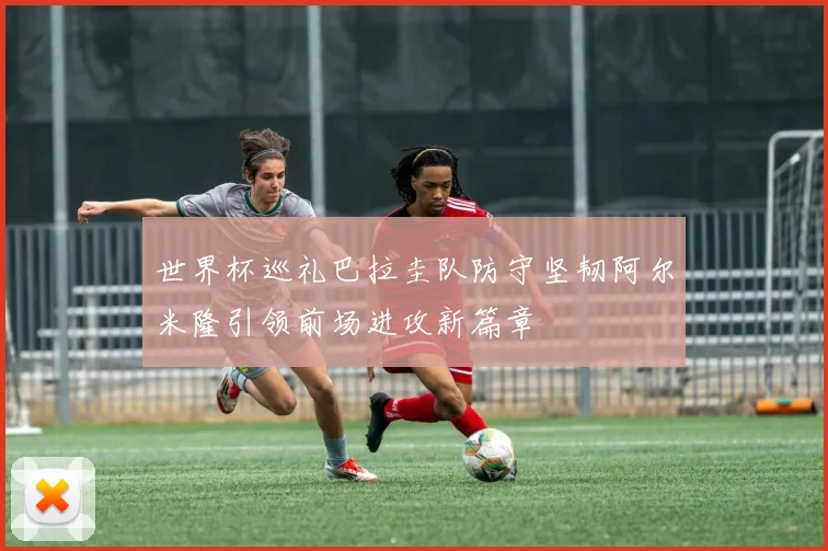 世界杯巡礼巴拉圭队防守坚韧阿尔米隆引领前场进攻新篇章