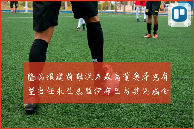 隆戈报道前勒沃库森高管奥泽克有望出任米兰总监伊布已与其完成会面