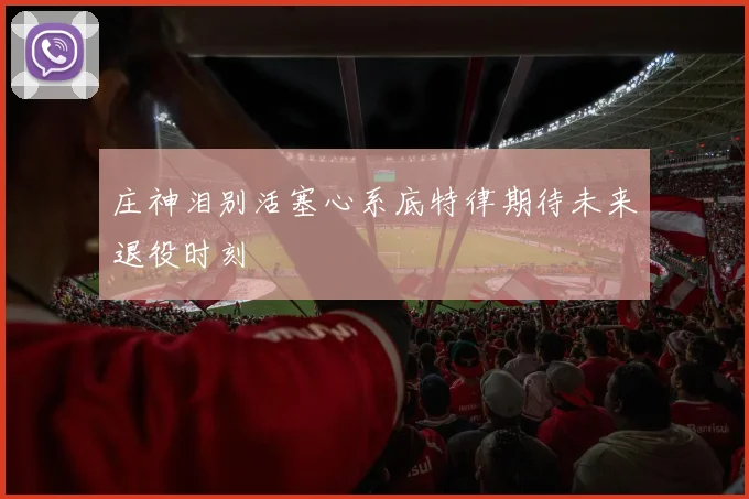庄神泪别活塞心系底特律期待未来退役时刻