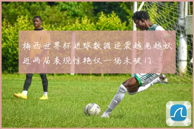 梅西世界杯进球数据逆袭越老越妖近两届表现惊艳仅一场未破门