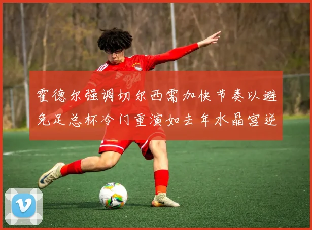 霍德尔强调切尔西需加快节奏以避免足总杯冷门重演如去年水晶宫逆袭曼城