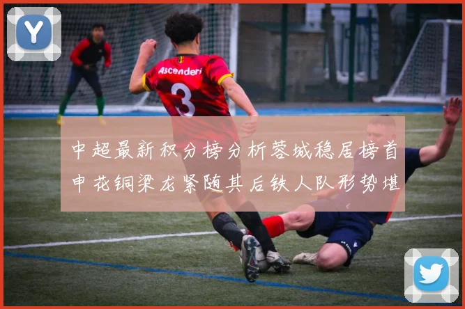 中超最新积分榜分析蓉城稳居榜首申花铜梁龙紧随其后铁人队形势堪忧