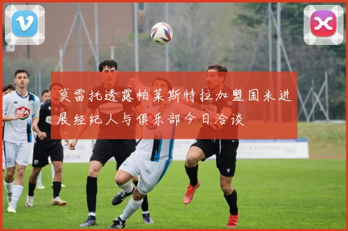 莫雷托透露帕莱斯特拉加盟国米进展经纪人与俱乐部今日洽谈