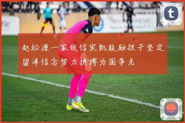赵松源一家致信宋凯鼓励孩子坚定留洋信念努力拼搏为国争光