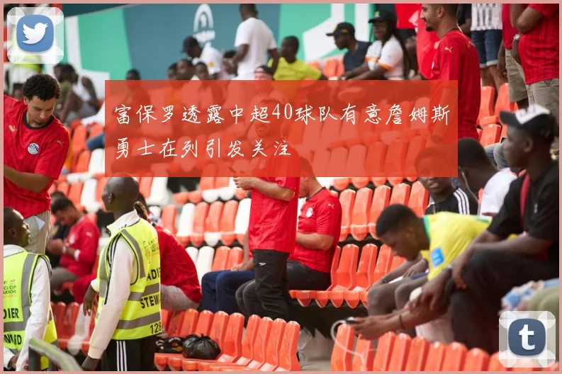 富保罗透露中超40球队有意詹姆斯勇士在列引发关注